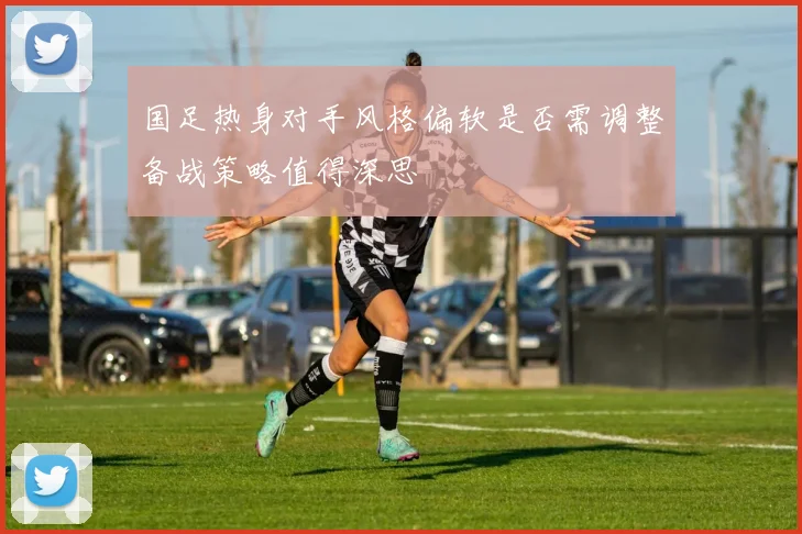 国足热身对手风格偏软是否需调整备战策略值得深思