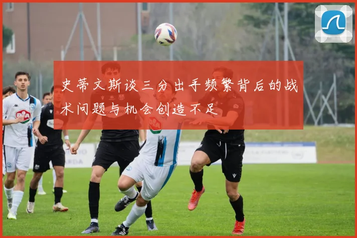 史蒂文斯谈三分出手频繁背后的战术问题与机会创造不足