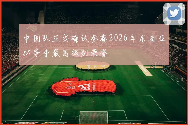 中国队正式确认参赛2026年东南亚杯争夺最高级别荣誉