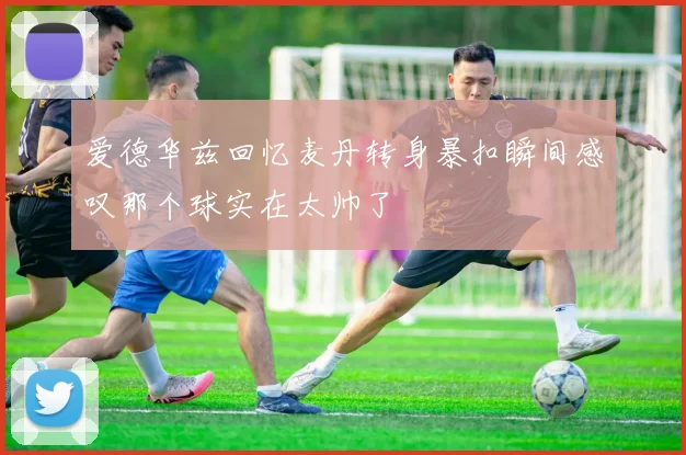 爱德华兹回忆麦丹转身暴扣瞬间感叹那个球实在太帅了