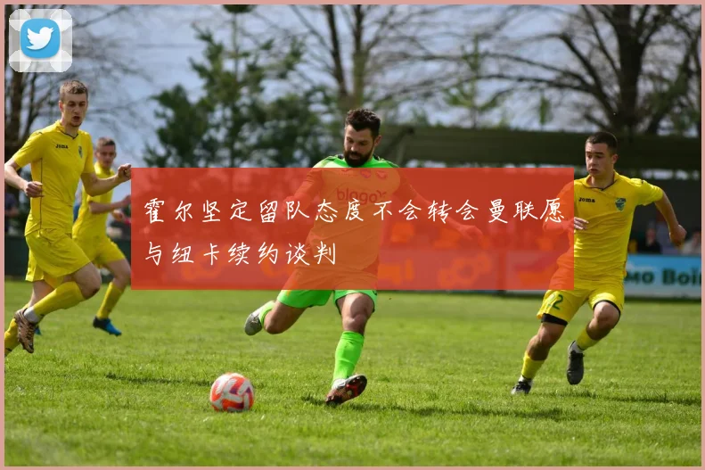 霍尔坚定留队态度不会转会曼联愿与纽卡续约谈判