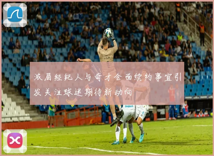 浓眉经纪人与奇才会面续约事宜引发关注球迷期待新动向