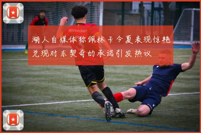 湖人自媒体称佩林卡今夏表现惊艳兑现对东契奇的承诺引发热议