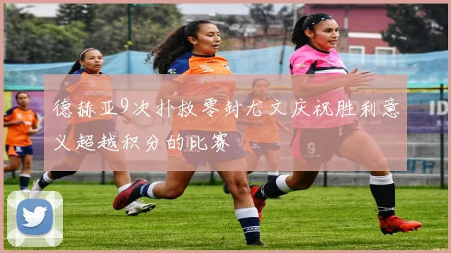 德赫亚9次扑救零封尤文庆祝胜利意义超越积分的比赛