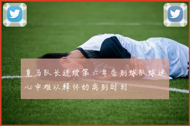 皇马队长连续第六年告别球队球迷心中难以释怀的离别时刻