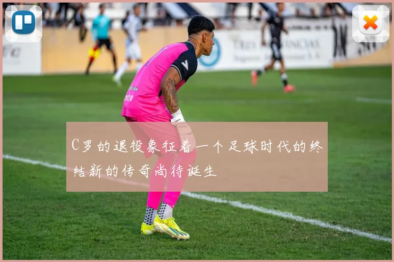 C罗的退役象征着一个足球时代的终结新的传奇尚待诞生