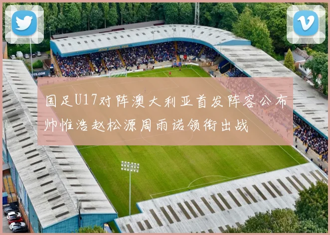 国足U17对阵澳大利亚首发阵容公布帅惟浩赵松源周雨诺领衔出战