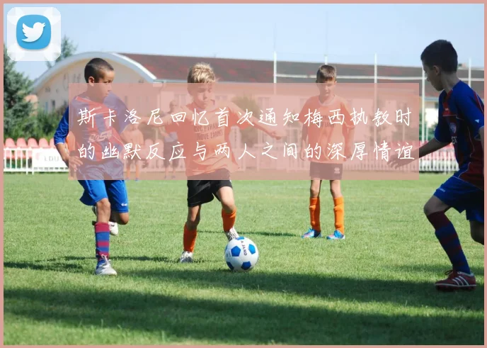 斯卡洛尼回忆首次通知梅西执教时的幽默反应与两人之间的深厚情谊