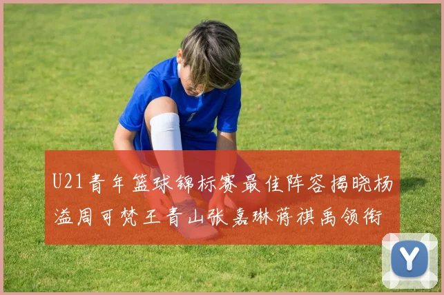 U21青年篮球锦标赛最佳阵容揭晓杨溢周可梵王青山张嘉琳蒋祺禹领衔出战
