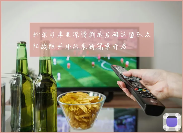 科尔与库里深情拥抱后确认留队太阳战败并非结束新篇章开启