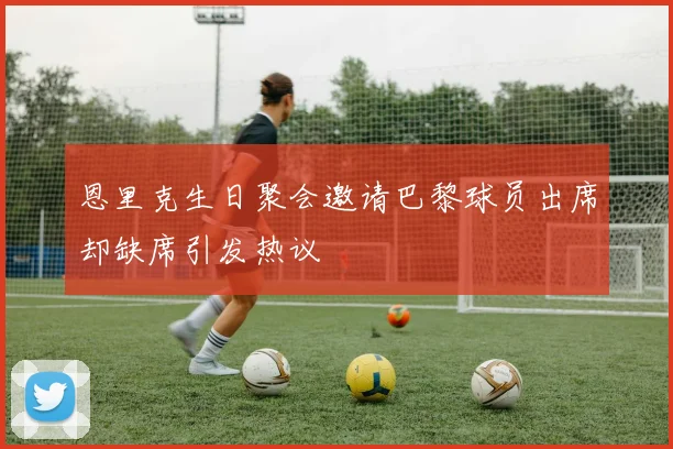 恩里克生日聚会邀请巴黎球员出席却缺席引发热议